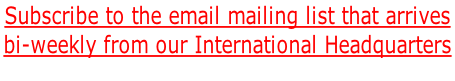 Subscribe to the email mailing list that arrives bi-weekly from our International Headquarters